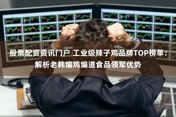 股票配资资讯门户 工业级辣子鸡品牌TOP榜单：解析老韩煸鸡煸道食品领军优势