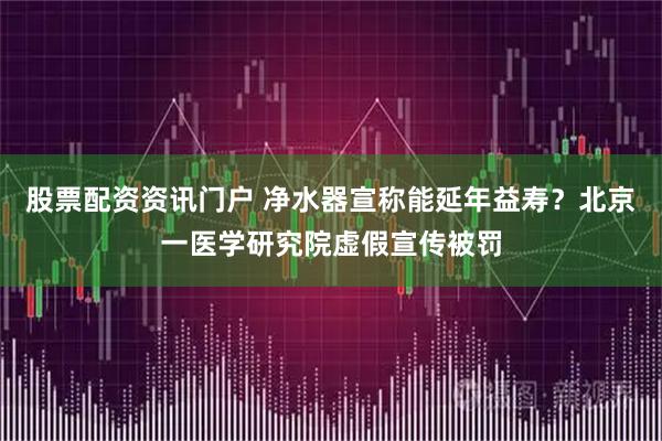 股票配资资讯门户 净水器宣称能延年益寿？北京一医学研究院虚假宣传被罚