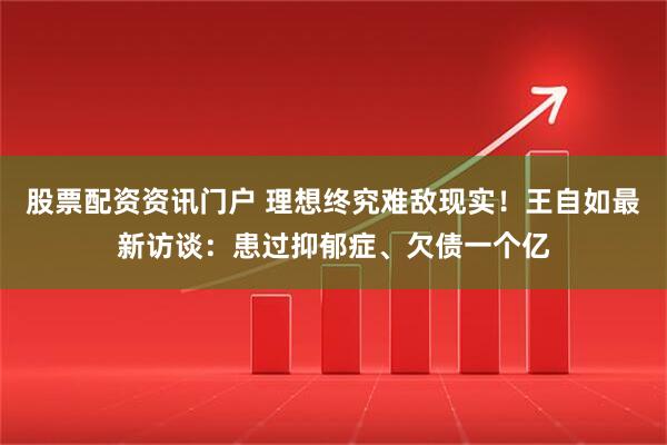 股票配资资讯门户 理想终究难敌现实！王自如最新访谈：患过抑郁症、欠债一个亿