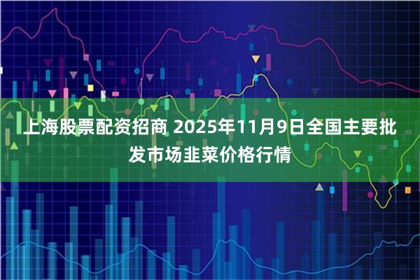 上海股票配资招商 2025年11月9日全国主要批发市场韭菜价格行情