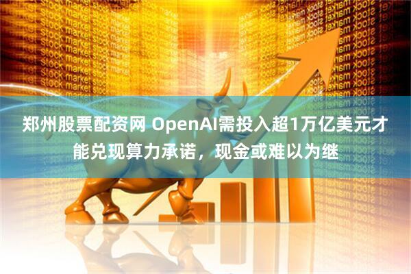 郑州股票配资网 OpenAI需投入超1万亿美元才能兑现算力承诺，现金或难以为继