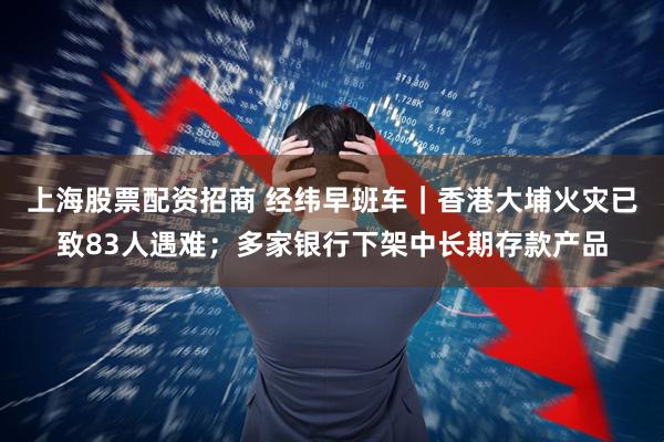 上海股票配资招商 经纬早班车｜香港大埔火灾已致83人遇难；多家银行下架中长期存款产品