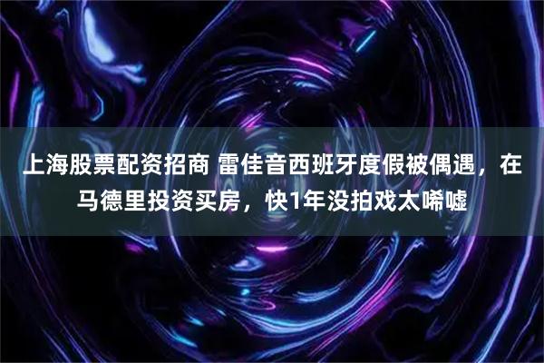 上海股票配资招商 雷佳音西班牙度假被偶遇，在马德里投资买房，快1年没拍戏太唏嘘