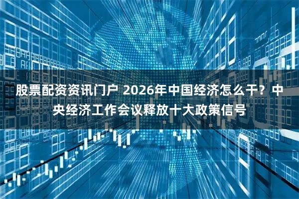 股票配资资讯门户 2026年中国经济怎么干？中央经济工作会议释放十大政策信号