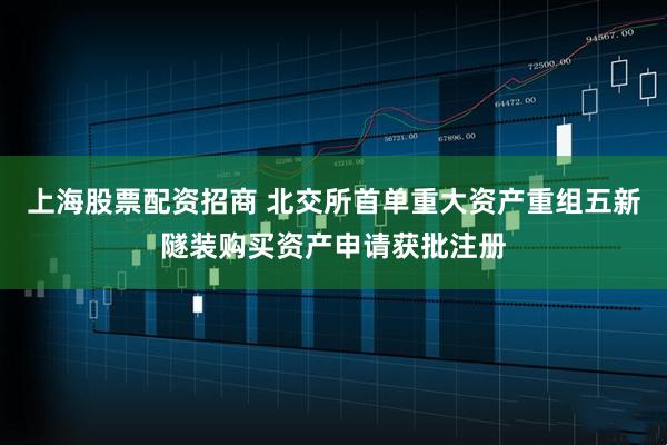 上海股票配资招商 北交所首单重大资产重组五新隧装购买资产申请获批注册