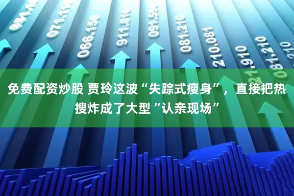 免费配资炒股 贾玲这波“失踪式瘦身”，直接把热搜炸成了大型“认亲现场”