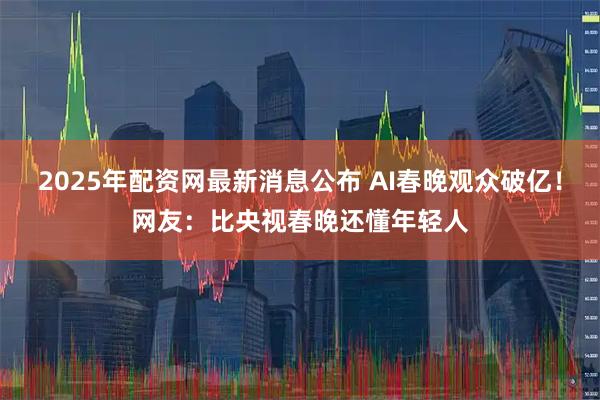 2025年配资网最新消息公布 AI春晚观众破亿！网友：比央视春晚还懂年轻人