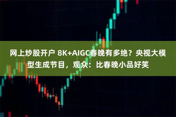 网上炒股开户 8K+AIGC春晚有多绝？央视大模型生成节目，观众：比春晚小品好笑
