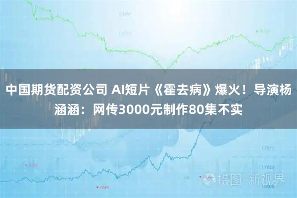 中国期货配资公司 AI短片《霍去病》爆火！导演杨涵涵：网传3000元制作80集不实